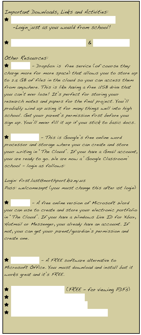 
Important Downloads, Links and Activities: 
￼ Click here for link to your Virtual Desktop
    -Login just as you would from school! 

￼ How to Write a Short Answer & Format Sheets 
 
Other Resources:
￼ Dropbox - Dropbox is  free service (of course they charge more for more space) that allows you to store up to 2.5 GB of files in the cloud so you can access them from anywhere. This is like having a free USB drive that you can’t ever lose! It’s perfect for storing your research notes and papers for the final project. You’ll probably wind up using it for many things well into high school. Get your parent’s permission first before you sign up. You’ll never fill it up if you stick to basic docs.

￼ Google Drive - This is Google’s free online word processor and storage where you can create and store your writing in “The Cloud”. If you have a Gmail account, you are ready to go. We are now a ‘Google Classroom’ school - login as follows:

Login: first.last@northport.k12.ny.us
Pass: welcome2npt (you must change this after 1st login)

￼ OneDrive - A free online version of Microsoft Word you can use to create and store your electronic portfolio in “The Cloud”. If you have a Windows Live ID for Xbox, Hotmail or Messenger, you already have an account. If not, you can get your parent/guardian’s permission and create one. 


￼ Open Office - A FREE software alternative to  Microsoft Office. You must download and install but it works great and it’s FREE. 

￼ Adobe Acrobat Reader (FREE - for viewing PDFs)
￼ Graphic Novels to read online!
￼ FREE Audiobooks to download!
￼ FREE Online Books You Can Download!

